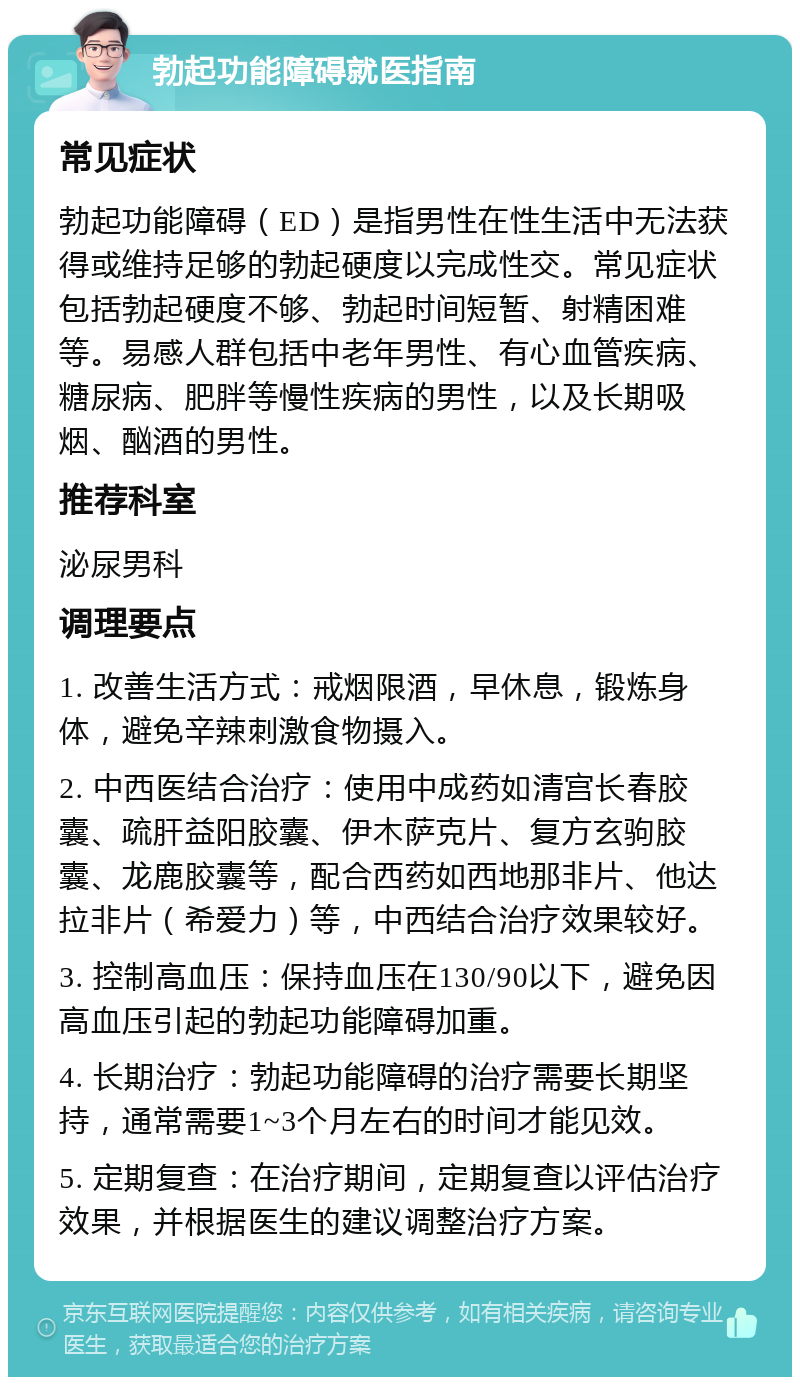 勃起功能障碍就医指南 常见症状 勃起功能障碍（ED）是指男性在性生活中无法获得或维持足够的勃起硬度以完成性交。常见症状包括勃起硬度不够、勃起时间短暂、射精困难等。易感人群包括中老年男性、有心血管疾病、糖尿病、肥胖等慢性疾病的男性，以及长期吸烟、酗酒的男性。 推荐科室 泌尿男科 调理要点 1. 改善生活方式：戒烟限酒，早休息，锻炼身体，避免辛辣刺激食物摄入。 2. 中西医结合治疗：使用中成药如清宫长春胶囊、疏肝益阳胶囊、伊木萨克片、复方玄驹胶囊、龙鹿胶囊等，配合西药如西地那非片、他达拉非片（希爱力）等，中西结合治疗效果较好。 3. 控制高血压：保持血压在130/90以下，避免因高血压引起的勃起功能障碍加重。 4. 长期治疗：勃起功能障碍的治疗需要长期坚持，通常需要1~3个月左右的时间才能见效。 5. 定期复查：在治疗期间，定期复查以评估治疗效果，并根据医生的建议调整治疗方案。