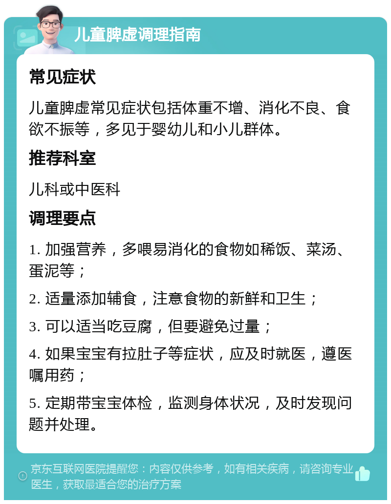 儿童脾虚调理指南 常见症状 儿童脾虚常见症状包括体重不增、消化不良、食欲不振等，多见于婴幼儿和小儿群体。 推荐科室 儿科或中医科 调理要点 1. 加强营养，多喂易消化的食物如稀饭、菜汤、蛋泥等； 2. 适量添加辅食，注意食物的新鲜和卫生； 3. 可以适当吃豆腐，但要避免过量； 4. 如果宝宝有拉肚子等症状，应及时就医，遵医嘱用药； 5. 定期带宝宝体检，监测身体状况，及时发现问题并处理。