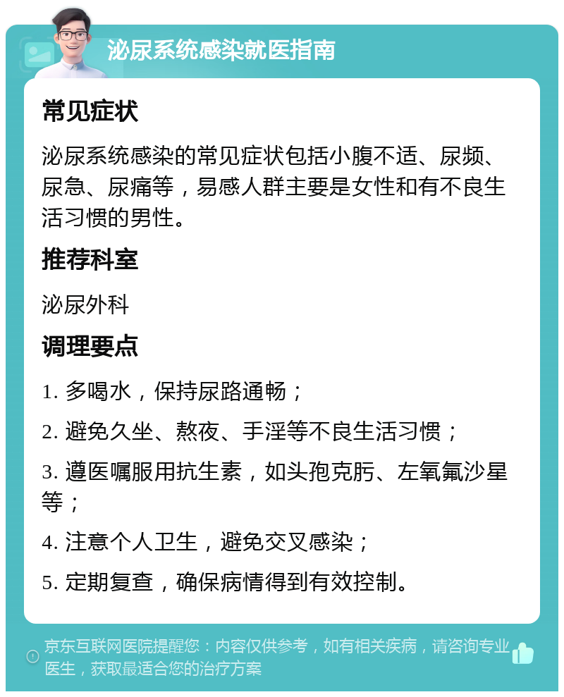 泌尿系统感染就医指南 常见症状 泌尿系统感染的常见症状包括小腹不适、尿频、尿急、尿痛等，易感人群主要是女性和有不良生活习惯的男性。 推荐科室 泌尿外科 调理要点 1. 多喝水，保持尿路通畅； 2. 避免久坐、熬夜、手淫等不良生活习惯； 3. 遵医嘱服用抗生素，如头孢克肟、左氧氟沙星等； 4. 注意个人卫生，避免交叉感染； 5. 定期复查，确保病情得到有效控制。