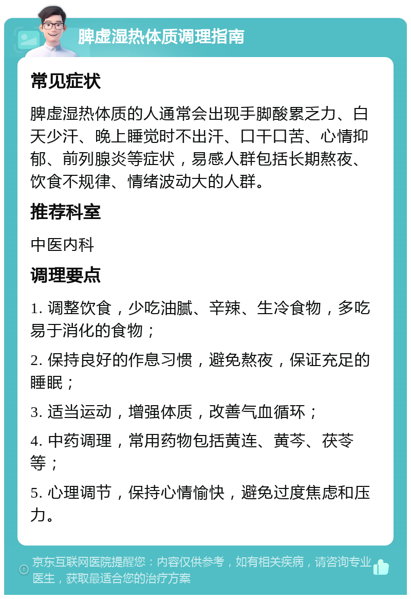 脾虚湿热体质调理指南 常见症状 脾虚湿热体质的人通常会出现手脚酸累乏力、白天少汗、晚上睡觉时不出汗、口干口苦、心情抑郁、前列腺炎等症状，易感人群包括长期熬夜、饮食不规律、情绪波动大的人群。 推荐科室 中医内科 调理要点 1. 调整饮食，少吃油腻、辛辣、生冷食物，多吃易于消化的食物； 2. 保持良好的作息习惯，避免熬夜，保证充足的睡眠； 3. 适当运动，增强体质，改善气血循环； 4. 中药调理，常用药物包括黄连、黄芩、茯苓等； 5. 心理调节，保持心情愉快，避免过度焦虑和压力。