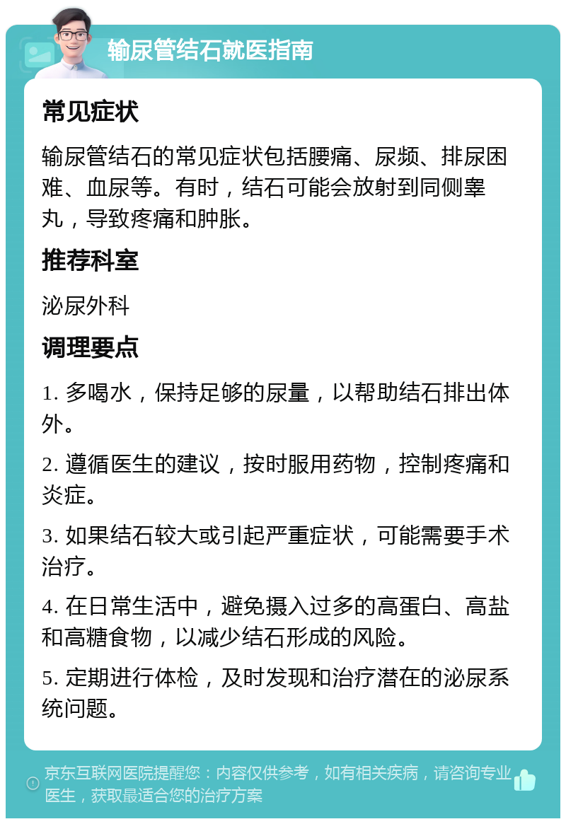 输尿管结石就医指南 常见症状 输尿管结石的常见症状包括腰痛、尿频、排尿困难、血尿等。有时，结石可能会放射到同侧睾丸，导致疼痛和肿胀。 推荐科室 泌尿外科 调理要点 1. 多喝水，保持足够的尿量，以帮助结石排出体外。 2. 遵循医生的建议，按时服用药物，控制疼痛和炎症。 3. 如果结石较大或引起严重症状，可能需要手术治疗。 4. 在日常生活中，避免摄入过多的高蛋白、高盐和高糖食物，以减少结石形成的风险。 5. 定期进行体检，及时发现和治疗潜在的泌尿系统问题。