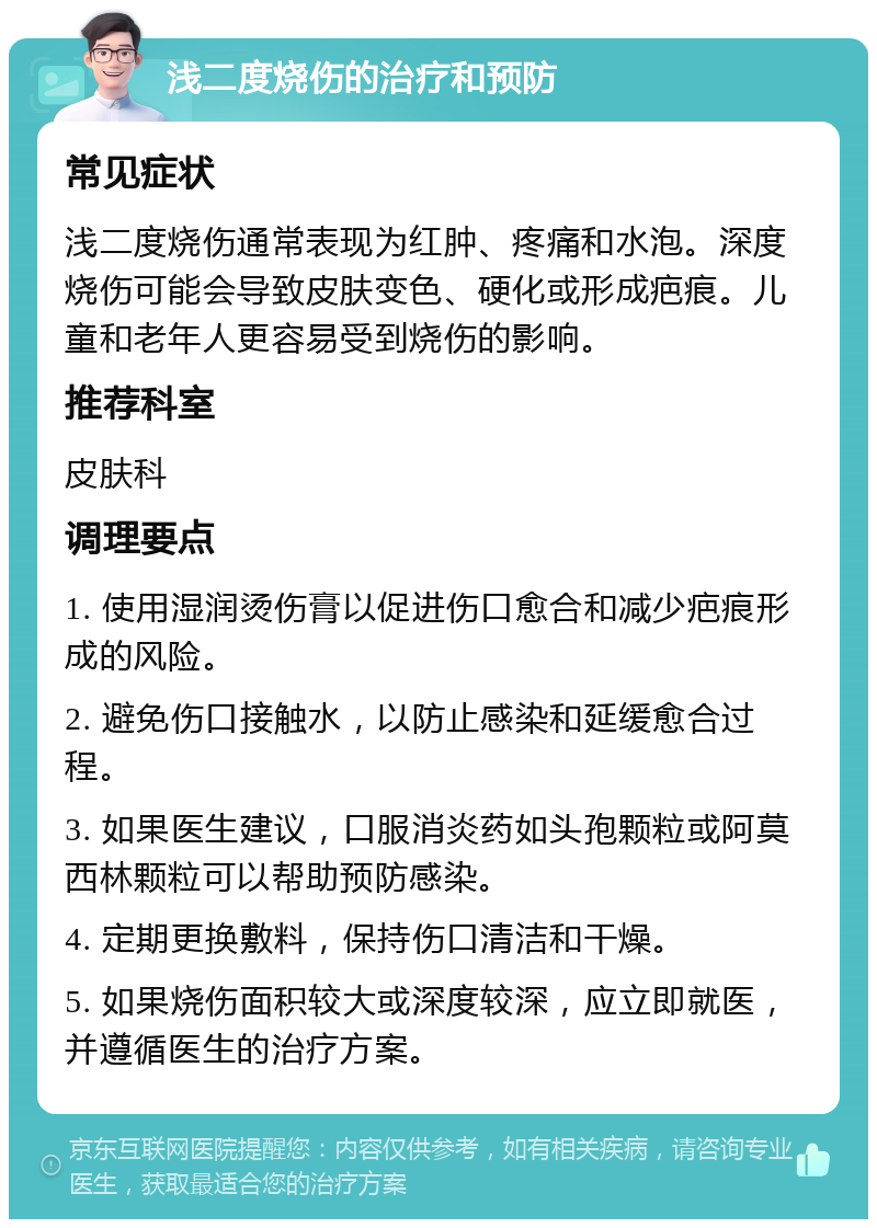 浅二度烧伤的治疗和预防 常见症状 浅二度烧伤通常表现为红肿、疼痛和水泡。深度烧伤可能会导致皮肤变色、硬化或形成疤痕。儿童和老年人更容易受到烧伤的影响。 推荐科室 皮肤科 调理要点 1. 使用湿润烫伤膏以促进伤口愈合和减少疤痕形成的风险。 2. 避免伤口接触水，以防止感染和延缓愈合过程。 3. 如果医生建议，口服消炎药如头孢颗粒或阿莫西林颗粒可以帮助预防感染。 4. 定期更换敷料，保持伤口清洁和干燥。 5. 如果烧伤面积较大或深度较深，应立即就医，并遵循医生的治疗方案。