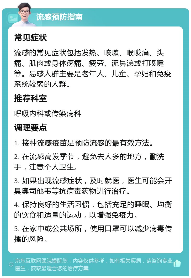 流感预防指南 常见症状 流感的常见症状包括发热、咳嗽、喉咙痛、头痛、肌肉或身体疼痛、疲劳、流鼻涕或打喷嚏等。易感人群主要是老年人、儿童、孕妇和免疫系统较弱的人群。 推荐科室 呼吸内科或传染病科 调理要点 1. 接种流感疫苗是预防流感的最有效方法。 2. 在流感高发季节，避免去人多的地方，勤洗手，注意个人卫生。 3. 如果出现流感症状，及时就医，医生可能会开具奥司他韦等抗病毒药物进行治疗。 4. 保持良好的生活习惯，包括充足的睡眠、均衡的饮食和适量的运动，以增强免疫力。 5. 在家中或公共场所，使用口罩可以减少病毒传播的风险。