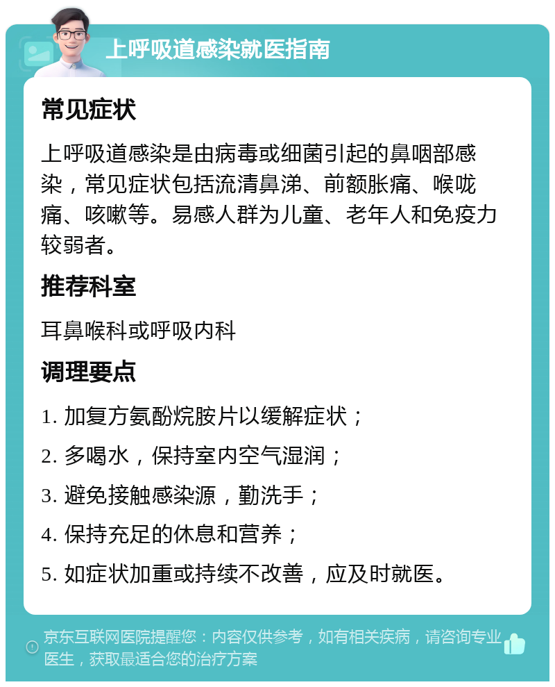 上呼吸道感染就医指南 常见症状 上呼吸道感染是由病毒或细菌引起的鼻咽部感染，常见症状包括流清鼻涕、前额胀痛、喉咙痛、咳嗽等。易感人群为儿童、老年人和免疫力较弱者。 推荐科室 耳鼻喉科或呼吸内科 调理要点 1. 加复方氨酚烷胺片以缓解症状； 2. 多喝水，保持室内空气湿润； 3. 避免接触感染源，勤洗手； 4. 保持充足的休息和营养； 5. 如症状加重或持续不改善，应及时就医。