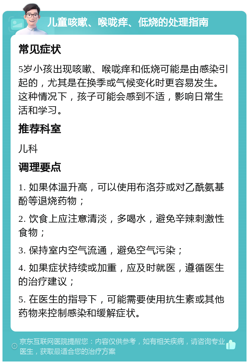 儿童咳嗽、喉咙痒、低烧的处理指南 常见症状 5岁小孩出现咳嗽、喉咙痒和低烧可能是由感染引起的，尤其是在换季或气候变化时更容易发生。这种情况下，孩子可能会感到不适，影响日常生活和学习。 推荐科室 儿科 调理要点 1. 如果体温升高，可以使用布洛芬或对乙酰氨基酚等退烧药物； 2. 饮食上应注意清淡，多喝水，避免辛辣刺激性食物； 3. 保持室内空气流通，避免空气污染； 4. 如果症状持续或加重，应及时就医，遵循医生的治疗建议； 5. 在医生的指导下，可能需要使用抗生素或其他药物来控制感染和缓解症状。