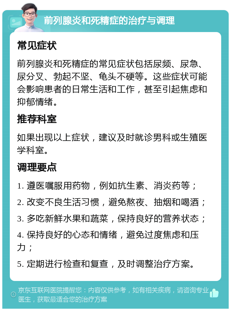 前列腺炎和死精症的治疗与调理 常见症状 前列腺炎和死精症的常见症状包括尿频、尿急、尿分叉、勃起不坚、龟头不硬等。这些症状可能会影响患者的日常生活和工作，甚至引起焦虑和抑郁情绪。 推荐科室 如果出现以上症状，建议及时就诊男科或生殖医学科室。 调理要点 1. 遵医嘱服用药物，例如抗生素、消炎药等； 2. 改变不良生活习惯，避免熬夜、抽烟和喝酒； 3. 多吃新鲜水果和蔬菜，保持良好的营养状态； 4. 保持良好的心态和情绪，避免过度焦虑和压力； 5. 定期进行检查和复查，及时调整治疗方案。