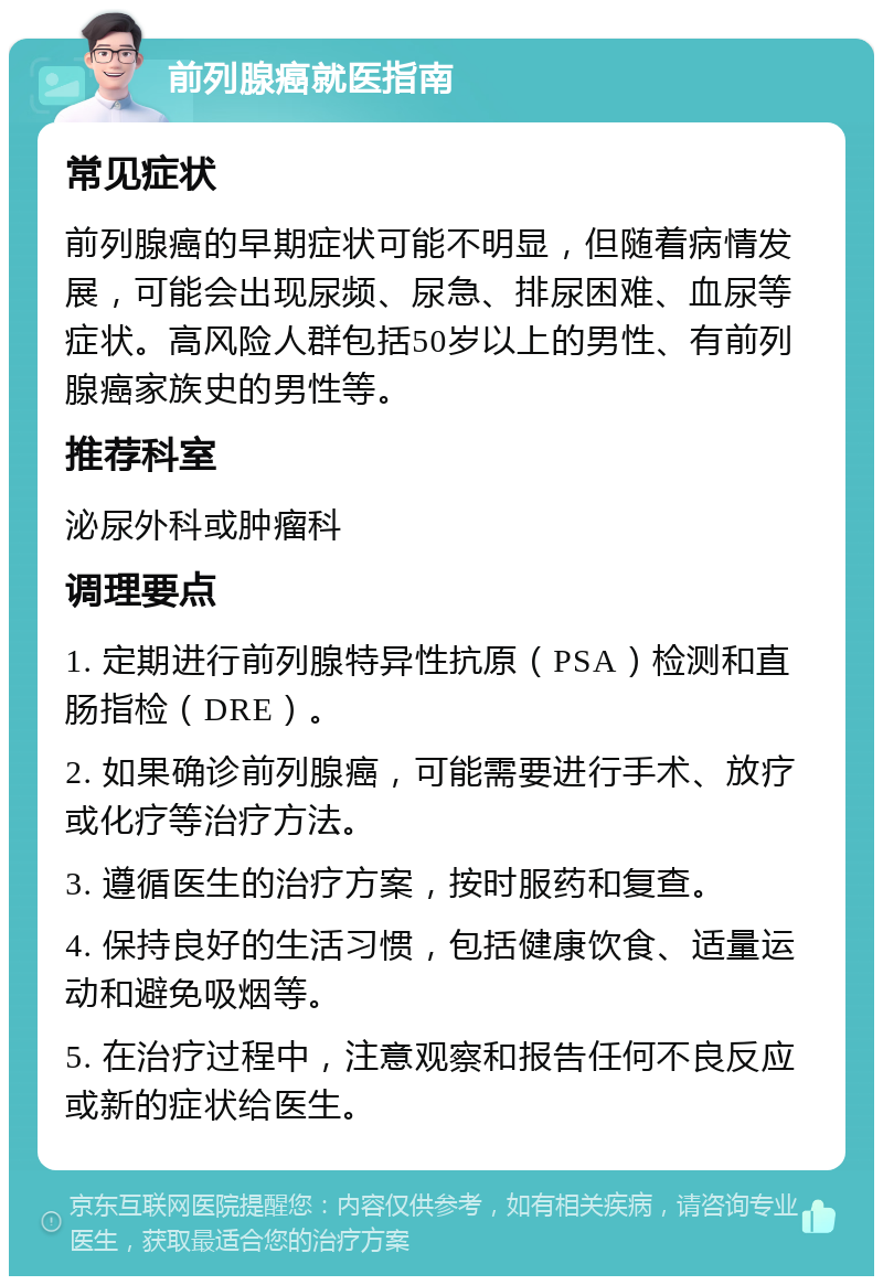 前列腺癌就医指南 常见症状 前列腺癌的早期症状可能不明显，但随着病情发展，可能会出现尿频、尿急、排尿困难、血尿等症状。高风险人群包括50岁以上的男性、有前列腺癌家族史的男性等。 推荐科室 泌尿外科或肿瘤科 调理要点 1. 定期进行前列腺特异性抗原（PSA）检测和直肠指检（DRE）。 2. 如果确诊前列腺癌，可能需要进行手术、放疗或化疗等治疗方法。 3. 遵循医生的治疗方案，按时服药和复查。 4. 保持良好的生活习惯，包括健康饮食、适量运动和避免吸烟等。 5. 在治疗过程中，注意观察和报告任何不良反应或新的症状给医生。