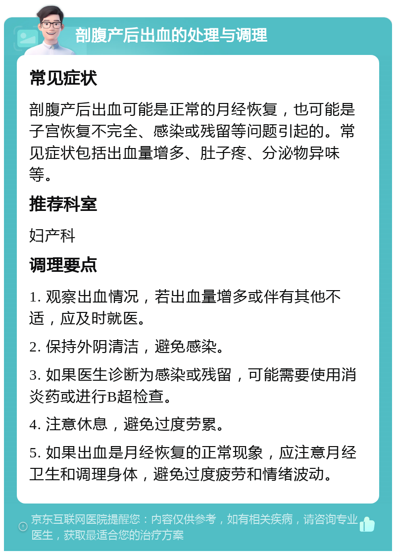 剖腹产后出血的处理与调理 常见症状 剖腹产后出血可能是正常的月经恢复，也可能是子宫恢复不完全、感染或残留等问题引起的。常见症状包括出血量增多、肚子疼、分泌物异味等。 推荐科室 妇产科 调理要点 1. 观察出血情况，若出血量增多或伴有其他不适，应及时就医。 2. 保持外阴清洁，避免感染。 3. 如果医生诊断为感染或残留，可能需要使用消炎药或进行B超检查。 4. 注意休息，避免过度劳累。 5. 如果出血是月经恢复的正常现象，应注意月经卫生和调理身体，避免过度疲劳和情绪波动。