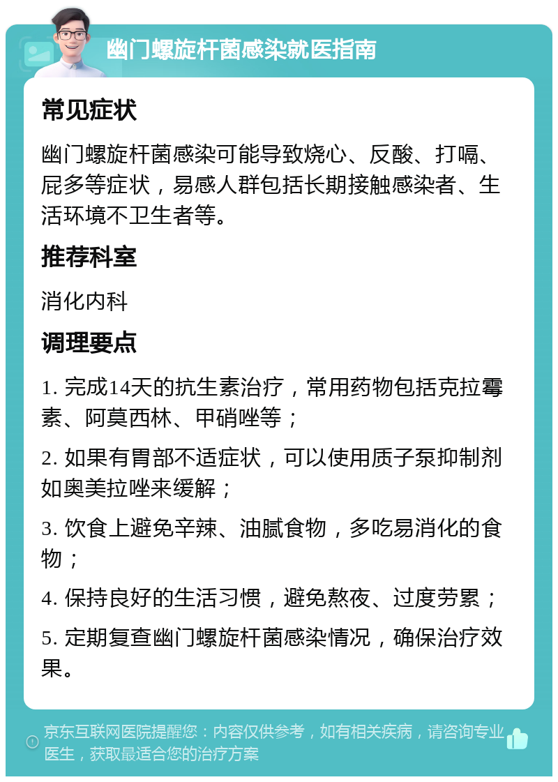 幽门螺旋杆菌感染就医指南 常见症状 幽门螺旋杆菌感染可能导致烧心、反酸、打嗝、屁多等症状，易感人群包括长期接触感染者、生活环境不卫生者等。 推荐科室 消化内科 调理要点 1. 完成14天的抗生素治疗，常用药物包括克拉霉素、阿莫西林、甲硝唑等； 2. 如果有胃部不适症状，可以使用质子泵抑制剂如奥美拉唑来缓解； 3. 饮食上避免辛辣、油腻食物，多吃易消化的食物； 4. 保持良好的生活习惯，避免熬夜、过度劳累； 5. 定期复查幽门螺旋杆菌感染情况，确保治疗效果。