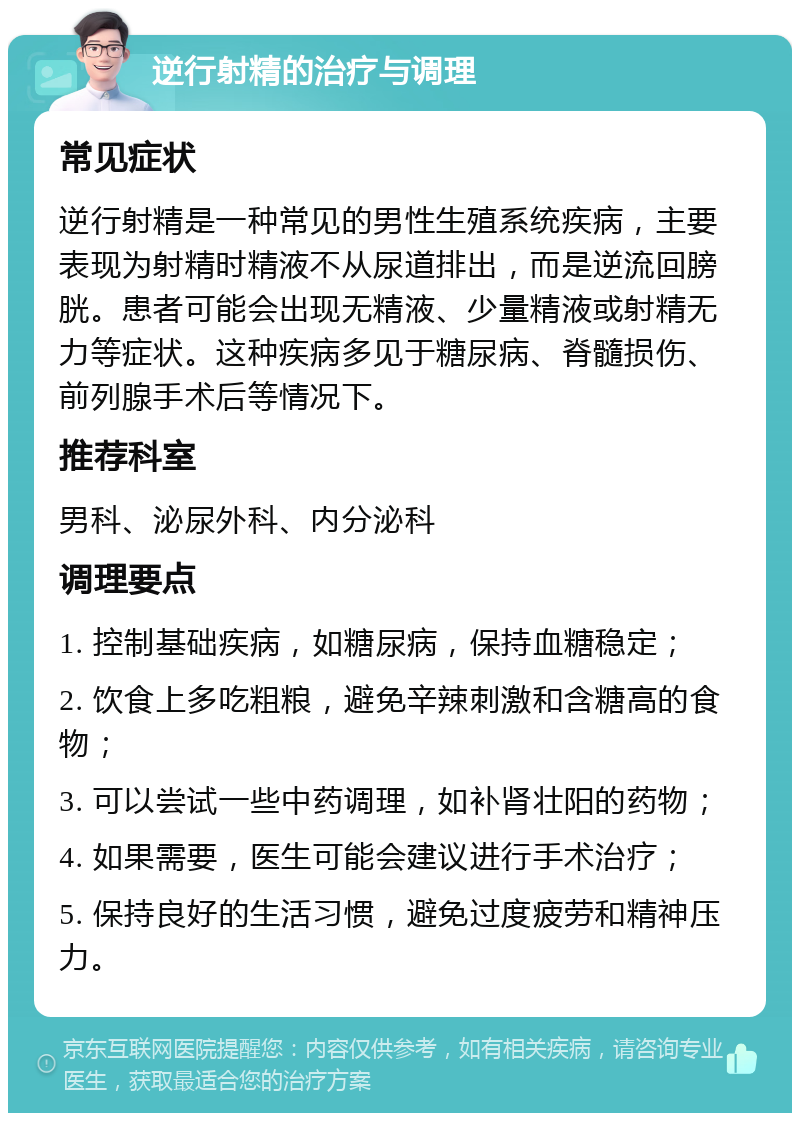 逆行射精的治疗与调理 常见症状 逆行射精是一种常见的男性生殖系统疾病，主要表现为射精时精液不从尿道排出，而是逆流回膀胱。患者可能会出现无精液、少量精液或射精无力等症状。这种疾病多见于糖尿病、脊髓损伤、前列腺手术后等情况下。 推荐科室 男科、泌尿外科、内分泌科 调理要点 1. 控制基础疾病，如糖尿病，保持血糖稳定； 2. 饮食上多吃粗粮，避免辛辣刺激和含糖高的食物； 3. 可以尝试一些中药调理，如补肾壮阳的药物； 4. 如果需要，医生可能会建议进行手术治疗； 5. 保持良好的生活习惯，避免过度疲劳和精神压力。