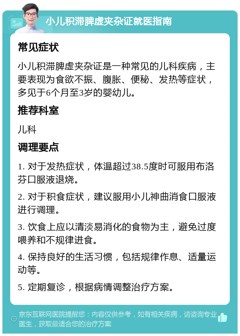 小儿积滞脾虚夹杂证就医指南 常见症状 小儿积滞脾虚夹杂证是一种常见的儿科疾病，主要表现为食欲不振、腹胀、便秘、发热等症状，多见于6个月至3岁的婴幼儿。 推荐科室 儿科 调理要点 1. 对于发热症状，体温超过38.5度时可服用布洛芬口服液退烧。 2. 对于积食症状，建议服用小儿神曲消食口服液进行调理。 3. 饮食上应以清淡易消化的食物为主，避免过度喂养和不规律进食。 4. 保持良好的生活习惯，包括规律作息、适量运动等。 5. 定期复诊，根据病情调整治疗方案。