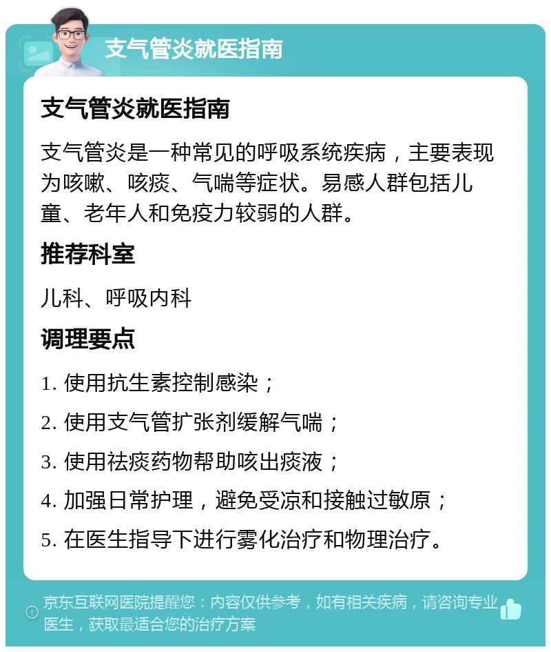 支气管炎就医指南 支气管炎就医指南 支气管炎是一种常见的呼吸系统疾病，主要表现为咳嗽、咳痰、气喘等症状。易感人群包括儿童、老年人和免疫力较弱的人群。 推荐科室 儿科、呼吸内科 调理要点 1. 使用抗生素控制感染； 2. 使用支气管扩张剂缓解气喘； 3. 使用祛痰药物帮助咳出痰液； 4. 加强日常护理，避免受凉和接触过敏原； 5. 在医生指导下进行雾化治疗和物理治疗。