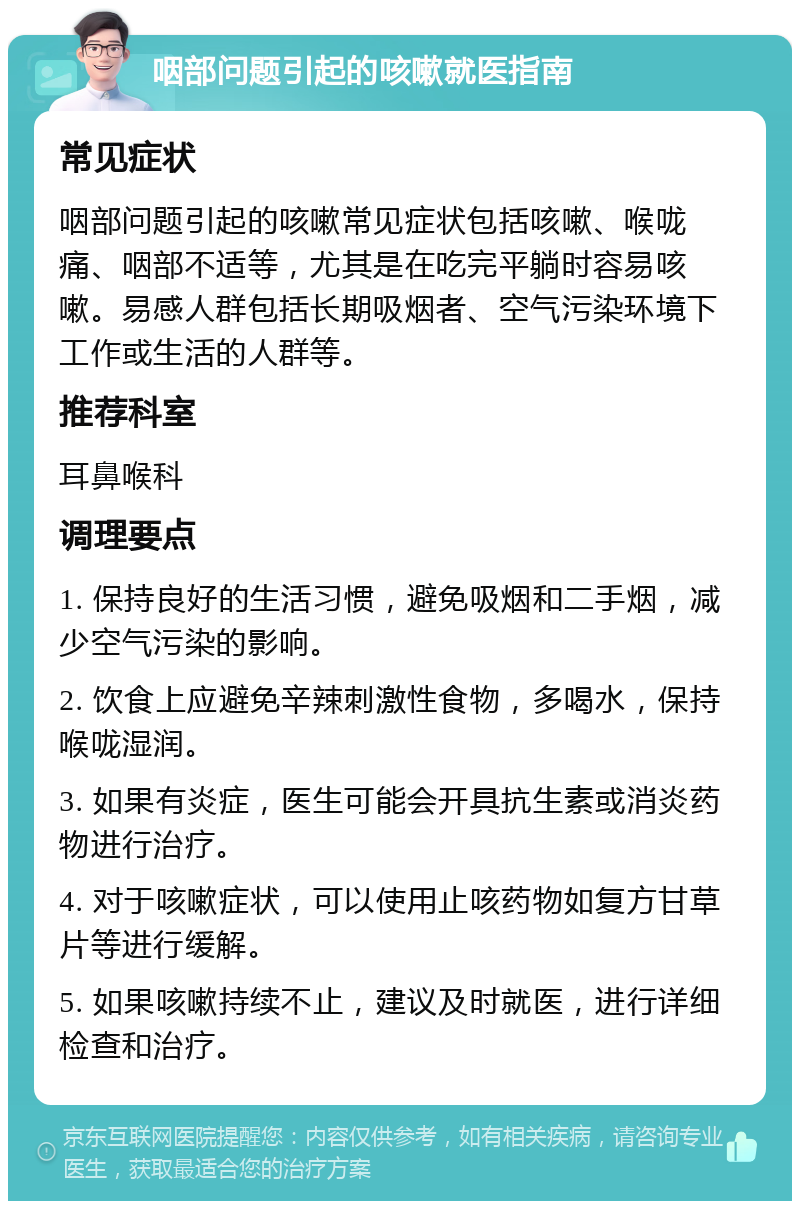 咽部问题引起的咳嗽就医指南 常见症状 咽部问题引起的咳嗽常见症状包括咳嗽、喉咙痛、咽部不适等，尤其是在吃完平躺时容易咳嗽。易感人群包括长期吸烟者、空气污染环境下工作或生活的人群等。 推荐科室 耳鼻喉科 调理要点 1. 保持良好的生活习惯，避免吸烟和二手烟，减少空气污染的影响。 2. 饮食上应避免辛辣刺激性食物，多喝水，保持喉咙湿润。 3. 如果有炎症，医生可能会开具抗生素或消炎药物进行治疗。 4. 对于咳嗽症状，可以使用止咳药物如复方甘草片等进行缓解。 5. 如果咳嗽持续不止，建议及时就医，进行详细检查和治疗。