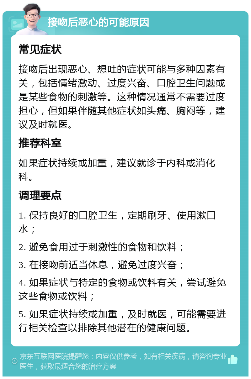 接吻后恶心的可能原因 常见症状 接吻后出现恶心、想吐的症状可能与多种因素有关，包括情绪激动、过度兴奋、口腔卫生问题或是某些食物的刺激等。这种情况通常不需要过度担心，但如果伴随其他症状如头痛、胸闷等，建议及时就医。 推荐科室 如果症状持续或加重，建议就诊于内科或消化科。 调理要点 1. 保持良好的口腔卫生，定期刷牙、使用漱口水； 2. 避免食用过于刺激性的食物和饮料； 3. 在接吻前适当休息，避免过度兴奋； 4. 如果症状与特定的食物或饮料有关，尝试避免这些食物或饮料； 5. 如果症状持续或加重，及时就医，可能需要进行相关检查以排除其他潜在的健康问题。