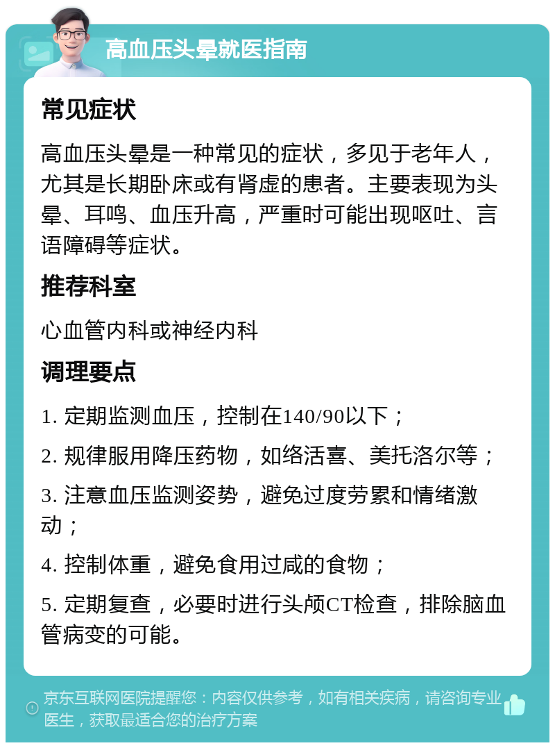 高血压头晕就医指南 常见症状 高血压头晕是一种常见的症状，多见于老年人，尤其是长期卧床或有肾虚的患者。主要表现为头晕、耳鸣、血压升高，严重时可能出现呕吐、言语障碍等症状。 推荐科室 心血管内科或神经内科 调理要点 1. 定期监测血压，控制在140/90以下； 2. 规律服用降压药物，如络活喜、美托洛尔等； 3. 注意血压监测姿势，避免过度劳累和情绪激动； 4. 控制体重，避免食用过咸的食物； 5. 定期复查，必要时进行头颅CT检查，排除脑血管病变的可能。