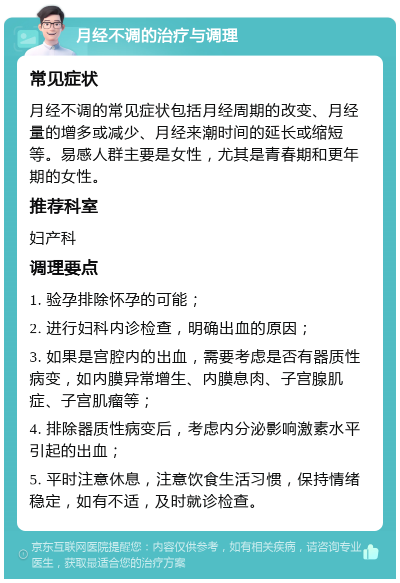 月经不调的治疗与调理 常见症状 月经不调的常见症状包括月经周期的改变、月经量的增多或减少、月经来潮时间的延长或缩短等。易感人群主要是女性，尤其是青春期和更年期的女性。 推荐科室 妇产科 调理要点 1. 验孕排除怀孕的可能； 2. 进行妇科内诊检查，明确出血的原因； 3. 如果是宫腔内的出血，需要考虑是否有器质性病变，如内膜异常增生、内膜息肉、子宫腺肌症、子宫肌瘤等； 4. 排除器质性病变后，考虑内分泌影响激素水平引起的出血； 5. 平时注意休息，注意饮食生活习惯，保持情绪稳定，如有不适，及时就诊检查。