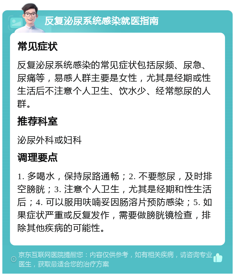 反复泌尿系统感染就医指南 常见症状 反复泌尿系统感染的常见症状包括尿频、尿急、尿痛等，易感人群主要是女性，尤其是经期或性生活后不注意个人卫生、饮水少、经常憋尿的人群。 推荐科室 泌尿外科或妇科 调理要点 1. 多喝水，保持尿路通畅；2. 不要憋尿，及时排空膀胱；3. 注意个人卫生，尤其是经期和性生活后；4. 可以服用呋喃妥因肠溶片预防感染；5. 如果症状严重或反复发作，需要做膀胱镜检查，排除其他疾病的可能性。