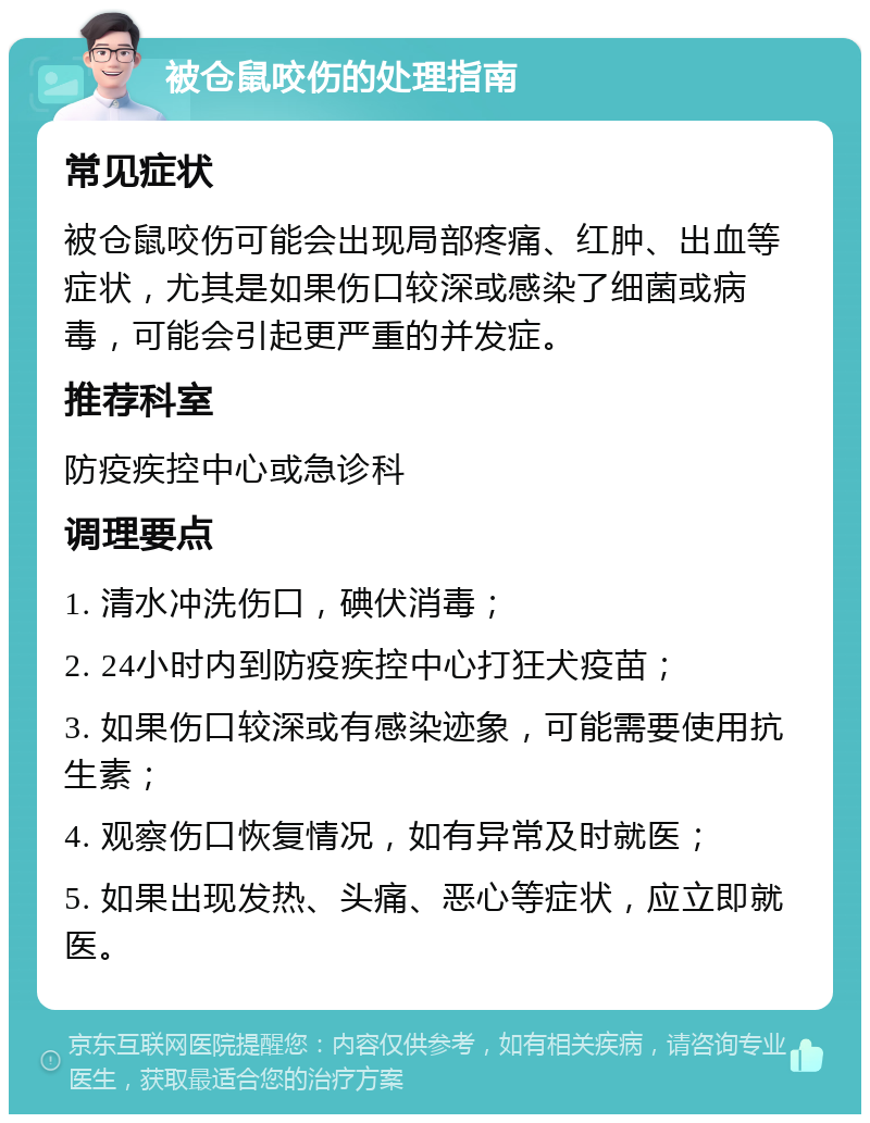 被仓鼠咬伤的处理指南 常见症状 被仓鼠咬伤可能会出现局部疼痛、红肿、出血等症状，尤其是如果伤口较深或感染了细菌或病毒，可能会引起更严重的并发症。 推荐科室 防疫疾控中心或急诊科 调理要点 1. 清水冲洗伤口，碘伏消毒； 2. 24小时内到防疫疾控中心打狂犬疫苗； 3. 如果伤口较深或有感染迹象，可能需要使用抗生素； 4. 观察伤口恢复情况，如有异常及时就医； 5. 如果出现发热、头痛、恶心等症状，应立即就医。