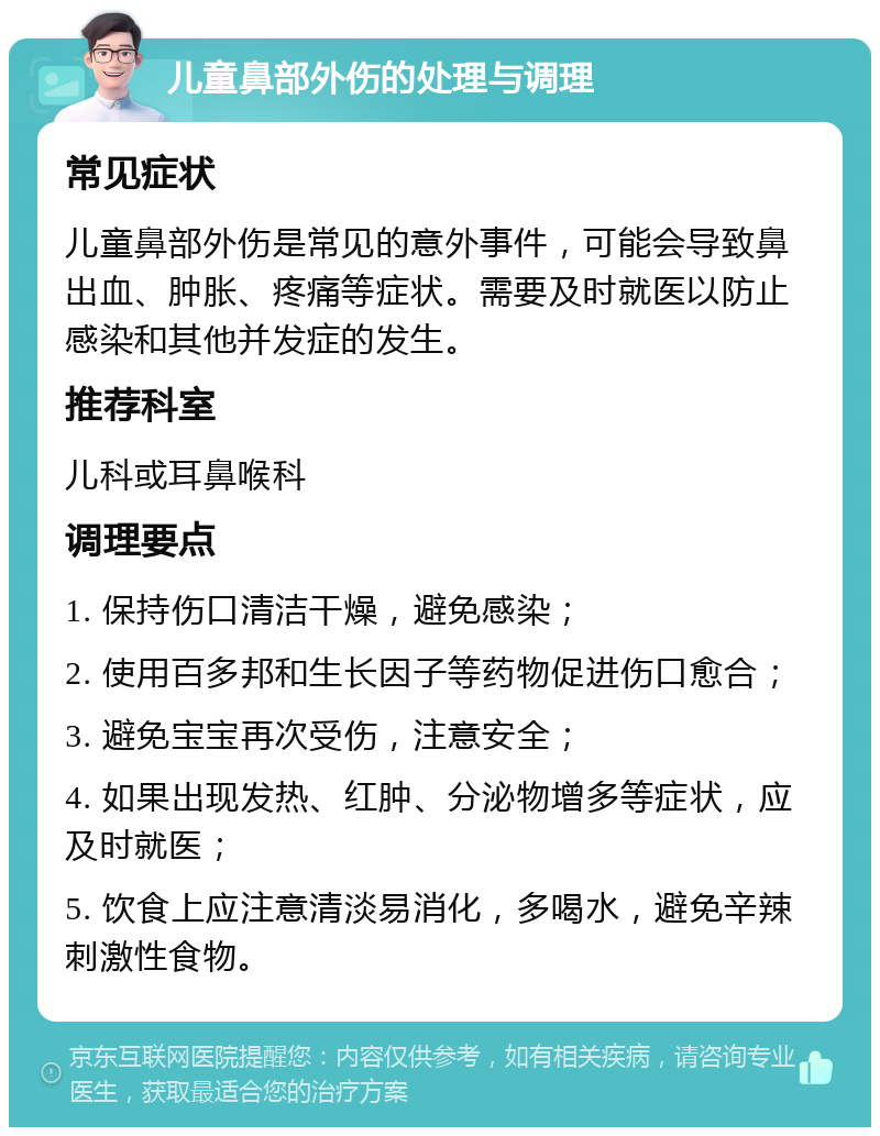 儿童鼻部外伤的处理与调理 常见症状 儿童鼻部外伤是常见的意外事件，可能会导致鼻出血、肿胀、疼痛等症状。需要及时就医以防止感染和其他并发症的发生。 推荐科室 儿科或耳鼻喉科 调理要点 1. 保持伤口清洁干燥，避免感染； 2. 使用百多邦和生长因子等药物促进伤口愈合； 3. 避免宝宝再次受伤，注意安全； 4. 如果出现发热、红肿、分泌物增多等症状，应及时就医； 5. 饮食上应注意清淡易消化，多喝水，避免辛辣刺激性食物。