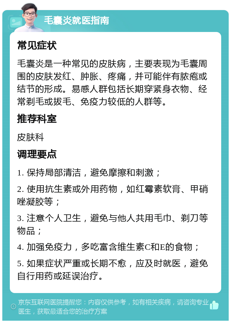 毛囊炎就医指南 常见症状 毛囊炎是一种常见的皮肤病，主要表现为毛囊周围的皮肤发红、肿胀、疼痛，并可能伴有脓疱或结节的形成。易感人群包括长期穿紧身衣物、经常剃毛或拔毛、免疫力较低的人群等。 推荐科室 皮肤科 调理要点 1. 保持局部清洁，避免摩擦和刺激； 2. 使用抗生素或外用药物，如红霉素软膏、甲硝唑凝胶等； 3. 注意个人卫生，避免与他人共用毛巾、剃刀等物品； 4. 加强免疫力，多吃富含维生素C和E的食物； 5. 如果症状严重或长期不愈，应及时就医，避免自行用药或延误治疗。