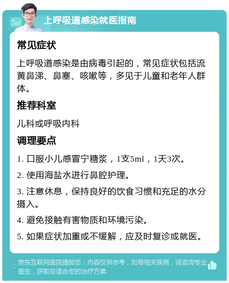 上呼吸道感染就医指南 常见症状 上呼吸道感染是由病毒引起的，常见症状包括流黄鼻涕、鼻塞、咳嗽等，多见于儿童和老年人群体。 推荐科室 儿科或呼吸内科 调理要点 1. 口服小儿感冒宁糖浆，1支5ml，1天3次。 2. 使用海盐水进行鼻腔护理。 3. 注意休息，保持良好的饮食习惯和充足的水分摄入。 4. 避免接触有害物质和环境污染。 5. 如果症状加重或不缓解，应及时复诊或就医。