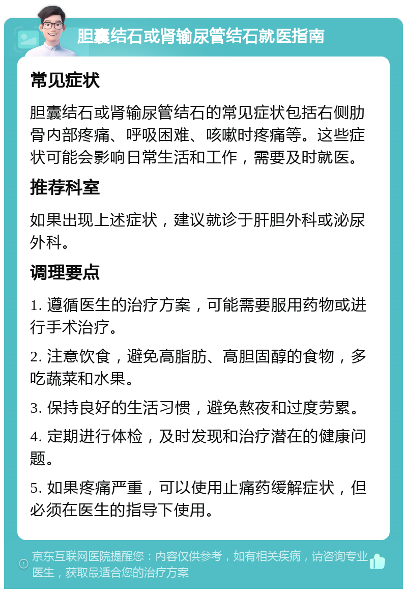 胆囊结石或肾输尿管结石就医指南 常见症状 胆囊结石或肾输尿管结石的常见症状包括右侧肋骨内部疼痛、呼吸困难、咳嗽时疼痛等。这些症状可能会影响日常生活和工作，需要及时就医。 推荐科室 如果出现上述症状，建议就诊于肝胆外科或泌尿外科。 调理要点 1. 遵循医生的治疗方案，可能需要服用药物或进行手术治疗。 2. 注意饮食，避免高脂肪、高胆固醇的食物，多吃蔬菜和水果。 3. 保持良好的生活习惯，避免熬夜和过度劳累。 4. 定期进行体检，及时发现和治疗潜在的健康问题。 5. 如果疼痛严重，可以使用止痛药缓解症状，但必须在医生的指导下使用。