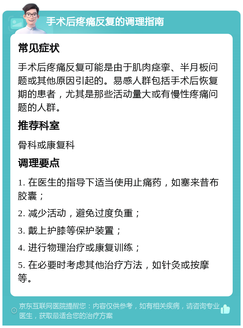 手术后疼痛反复的调理指南 常见症状 手术后疼痛反复可能是由于肌肉痉挛、半月板问题或其他原因引起的。易感人群包括手术后恢复期的患者，尤其是那些活动量大或有慢性疼痛问题的人群。 推荐科室 骨科或康复科 调理要点 1. 在医生的指导下适当使用止痛药，如塞来昔布胶囊； 2. 减少活动，避免过度负重； 3. 戴上护膝等保护装置； 4. 进行物理治疗或康复训练； 5. 在必要时考虑其他治疗方法，如针灸或按摩等。