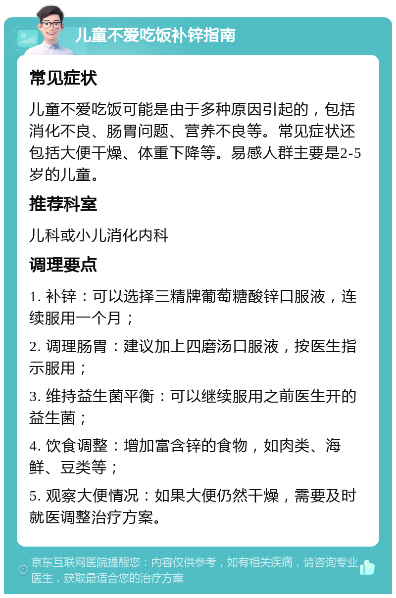 儿童不爱吃饭补锌指南 常见症状 儿童不爱吃饭可能是由于多种原因引起的，包括消化不良、肠胃问题、营养不良等。常见症状还包括大便干燥、体重下降等。易感人群主要是2-5岁的儿童。 推荐科室 儿科或小儿消化内科 调理要点 1. 补锌：可以选择三精牌葡萄糖酸锌口服液，连续服用一个月； 2. 调理肠胃：建议加上四磨汤口服液，按医生指示服用； 3. 维持益生菌平衡：可以继续服用之前医生开的益生菌； 4. 饮食调整：增加富含锌的食物，如肉类、海鲜、豆类等； 5. 观察大便情况：如果大便仍然干燥，需要及时就医调整治疗方案。