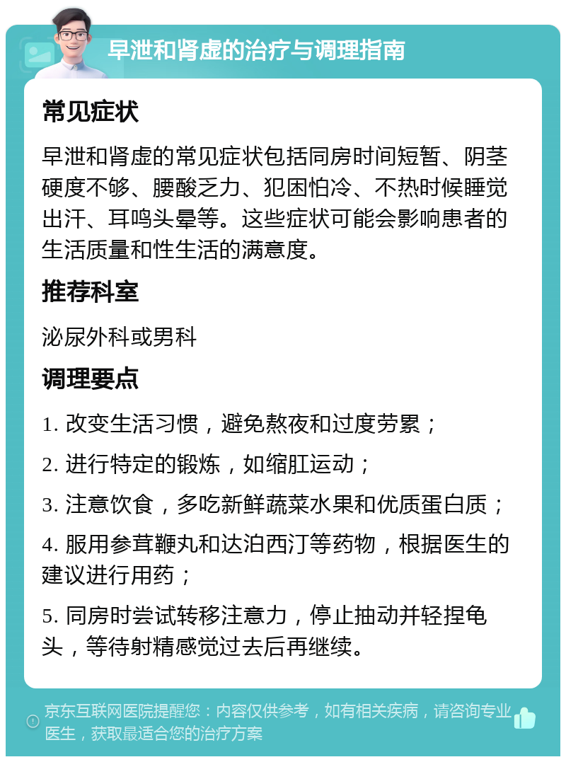 早泄和肾虚的治疗与调理指南 常见症状 早泄和肾虚的常见症状包括同房时间短暂、阴茎硬度不够、腰酸乏力、犯困怕冷、不热时候睡觉出汗、耳鸣头晕等。这些症状可能会影响患者的生活质量和性生活的满意度。 推荐科室 泌尿外科或男科 调理要点 1. 改变生活习惯，避免熬夜和过度劳累； 2. 进行特定的锻炼，如缩肛运动； 3. 注意饮食，多吃新鲜蔬菜水果和优质蛋白质； 4. 服用参茸鞭丸和达泊西汀等药物，根据医生的建议进行用药； 5. 同房时尝试转移注意力，停止抽动并轻捏龟头，等待射精感觉过去后再继续。