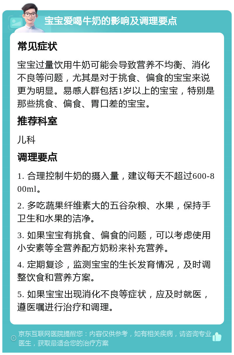 宝宝爱喝牛奶的影响及调理要点 常见症状 宝宝过量饮用牛奶可能会导致营养不均衡、消化不良等问题，尤其是对于挑食、偏食的宝宝来说更为明显。易感人群包括1岁以上的宝宝，特别是那些挑食、偏食、胃口差的宝宝。 推荐科室 儿科 调理要点 1. 合理控制牛奶的摄入量，建议每天不超过600-800ml。 2. 多吃蔬果纤维素大的五谷杂粮、水果，保持手卫生和水果的洁净。 3. 如果宝宝有挑食、偏食的问题，可以考虑使用小安素等全营养配方奶粉来补充营养。 4. 定期复诊，监测宝宝的生长发育情况，及时调整饮食和营养方案。 5. 如果宝宝出现消化不良等症状，应及时就医，遵医嘱进行治疗和调理。