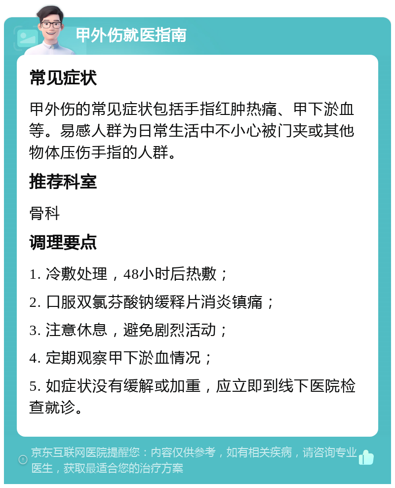 甲外伤就医指南 常见症状 甲外伤的常见症状包括手指红肿热痛、甲下淤血等。易感人群为日常生活中不小心被门夹或其他物体压伤手指的人群。 推荐科室 骨科 调理要点 1. 冷敷处理，48小时后热敷； 2. 口服双氯芬酸钠缓释片消炎镇痛； 3. 注意休息，避免剧烈活动； 4. 定期观察甲下淤血情况； 5. 如症状没有缓解或加重，应立即到线下医院检查就诊。