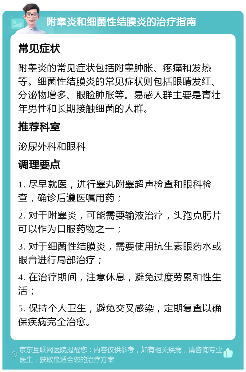 附睾炎和细菌性结膜炎的治疗指南 常见症状 附睾炎的常见症状包括附睾肿胀、疼痛和发热等。细菌性结膜炎的常见症状则包括眼睛发红、分泌物增多、眼睑肿胀等。易感人群主要是青壮年男性和长期接触细菌的人群。 推荐科室 泌尿外科和眼科 调理要点 1. 尽早就医，进行睾丸附睾超声检查和眼科检查，确诊后遵医嘱用药； 2. 对于附睾炎，可能需要输液治疗，头孢克肟片可以作为口服药物之一； 3. 对于细菌性结膜炎，需要使用抗生素眼药水或眼膏进行局部治疗； 4. 在治疗期间，注意休息，避免过度劳累和性生活； 5. 保持个人卫生，避免交叉感染，定期复查以确保疾病完全治愈。