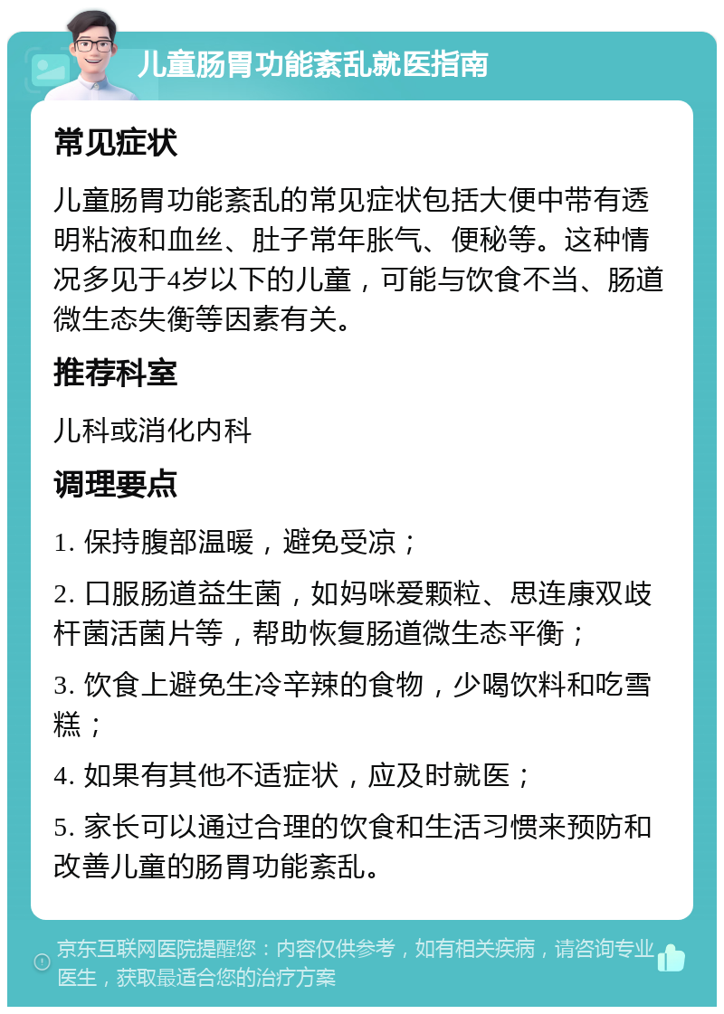 儿童肠胃功能紊乱就医指南 常见症状 儿童肠胃功能紊乱的常见症状包括大便中带有透明粘液和血丝、肚子常年胀气、便秘等。这种情况多见于4岁以下的儿童，可能与饮食不当、肠道微生态失衡等因素有关。 推荐科室 儿科或消化内科 调理要点 1. 保持腹部温暖，避免受凉； 2. 口服肠道益生菌，如妈咪爱颗粒、思连康双歧杆菌活菌片等，帮助恢复肠道微生态平衡； 3. 饮食上避免生冷辛辣的食物，少喝饮料和吃雪糕； 4. 如果有其他不适症状，应及时就医； 5. 家长可以通过合理的饮食和生活习惯来预防和改善儿童的肠胃功能紊乱。