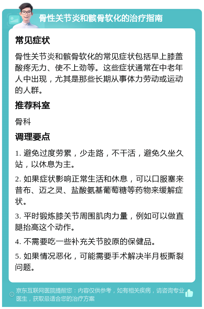 骨性关节炎和髌骨软化的治疗指南 常见症状 骨性关节炎和髌骨软化的常见症状包括早上膝盖酸疼无力、使不上劲等。这些症状通常在中老年人中出现，尤其是那些长期从事体力劳动或运动的人群。 推荐科室 骨科 调理要点 1. 避免过度劳累，少走路，不干活，避免久坐久站，以休息为主。 2. 如果症状影响正常生活和休息，可以口服塞来昔布、迈之灵、盐酸氨基葡萄糖等药物来缓解症状。 3. 平时锻炼膝关节周围肌肉力量，例如可以做直腿抬高这个动作。 4. 不需要吃一些补充关节胶原的保健品。 5. 如果情况恶化，可能需要手术解决半月板撕裂问题。