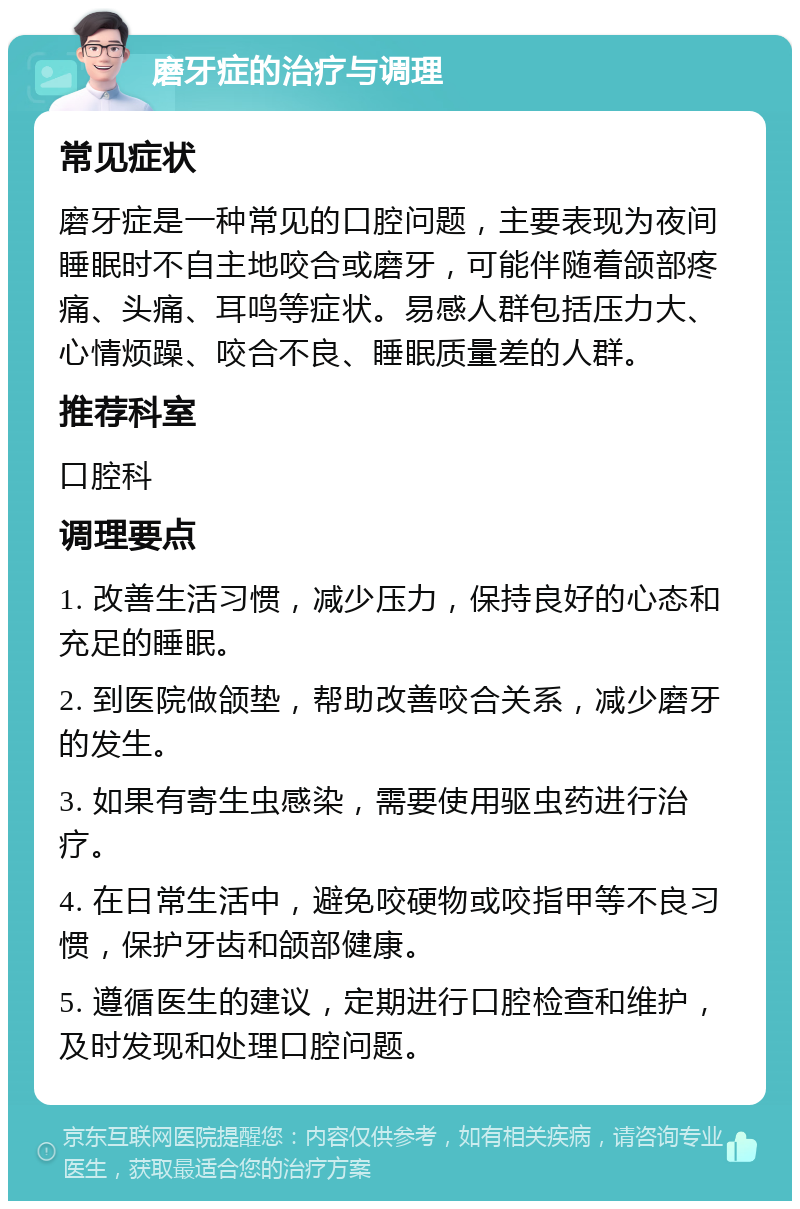 磨牙症的治疗与调理 常见症状 磨牙症是一种常见的口腔问题，主要表现为夜间睡眠时不自主地咬合或磨牙，可能伴随着颌部疼痛、头痛、耳鸣等症状。易感人群包括压力大、心情烦躁、咬合不良、睡眠质量差的人群。 推荐科室 口腔科 调理要点 1. 改善生活习惯，减少压力，保持良好的心态和充足的睡眠。 2. 到医院做颌垫，帮助改善咬合关系，减少磨牙的发生。 3. 如果有寄生虫感染，需要使用驱虫药进行治疗。 4. 在日常生活中，避免咬硬物或咬指甲等不良习惯，保护牙齿和颌部健康。 5. 遵循医生的建议，定期进行口腔检查和维护，及时发现和处理口腔问题。