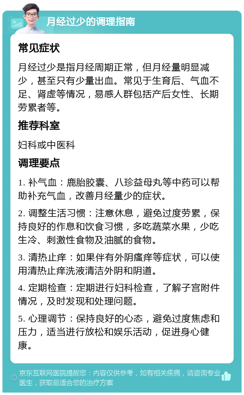 月经过少的调理指南 常见症状 月经过少是指月经周期正常，但月经量明显减少，甚至只有少量出血。常见于生育后、气血不足、肾虚等情况，易感人群包括产后女性、长期劳累者等。 推荐科室 妇科或中医科 调理要点 1. 补气血：鹿胎胶囊、八珍益母丸等中药可以帮助补充气血，改善月经量少的症状。 2. 调整生活习惯：注意休息，避免过度劳累，保持良好的作息和饮食习惯，多吃蔬菜水果，少吃生冷、刺激性食物及油腻的食物。 3. 清热止痒：如果伴有外阴瘙痒等症状，可以使用清热止痒洗液清洁外阴和阴道。 4. 定期检查：定期进行妇科检查，了解子宫附件情况，及时发现和处理问题。 5. 心理调节：保持良好的心态，避免过度焦虑和压力，适当进行放松和娱乐活动，促进身心健康。