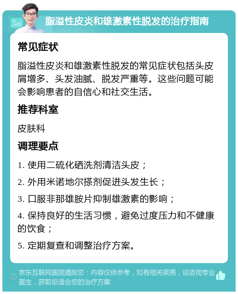 脂溢性皮炎和雄激素性脱发的治疗指南 常见症状 脂溢性皮炎和雄激素性脱发的常见症状包括头皮屑增多、头发油腻、脱发严重等。这些问题可能会影响患者的自信心和社交生活。 推荐科室 皮肤科 调理要点 1. 使用二硫化硒洗剂清洁头皮； 2. 外用米诺地尔搽剂促进头发生长； 3. 口服非那雄胺片抑制雄激素的影响； 4. 保持良好的生活习惯，避免过度压力和不健康的饮食； 5. 定期复查和调整治疗方案。