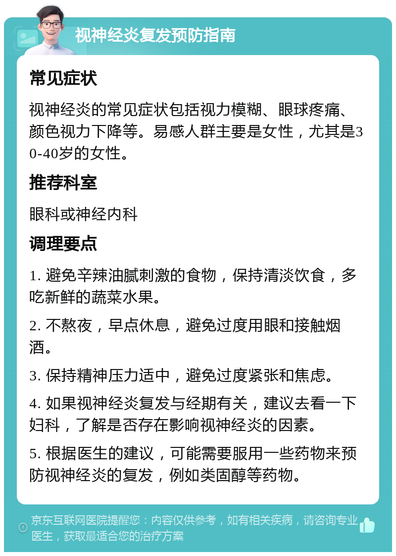 视神经炎复发预防指南 常见症状 视神经炎的常见症状包括视力模糊、眼球疼痛、颜色视力下降等。易感人群主要是女性，尤其是30-40岁的女性。 推荐科室 眼科或神经内科 调理要点 1. 避免辛辣油腻刺激的食物，保持清淡饮食，多吃新鲜的蔬菜水果。 2. 不熬夜，早点休息，避免过度用眼和接触烟酒。 3. 保持精神压力适中，避免过度紧张和焦虑。 4. 如果视神经炎复发与经期有关，建议去看一下妇科，了解是否存在影响视神经炎的因素。 5. 根据医生的建议，可能需要服用一些药物来预防视神经炎的复发，例如类固醇等药物。