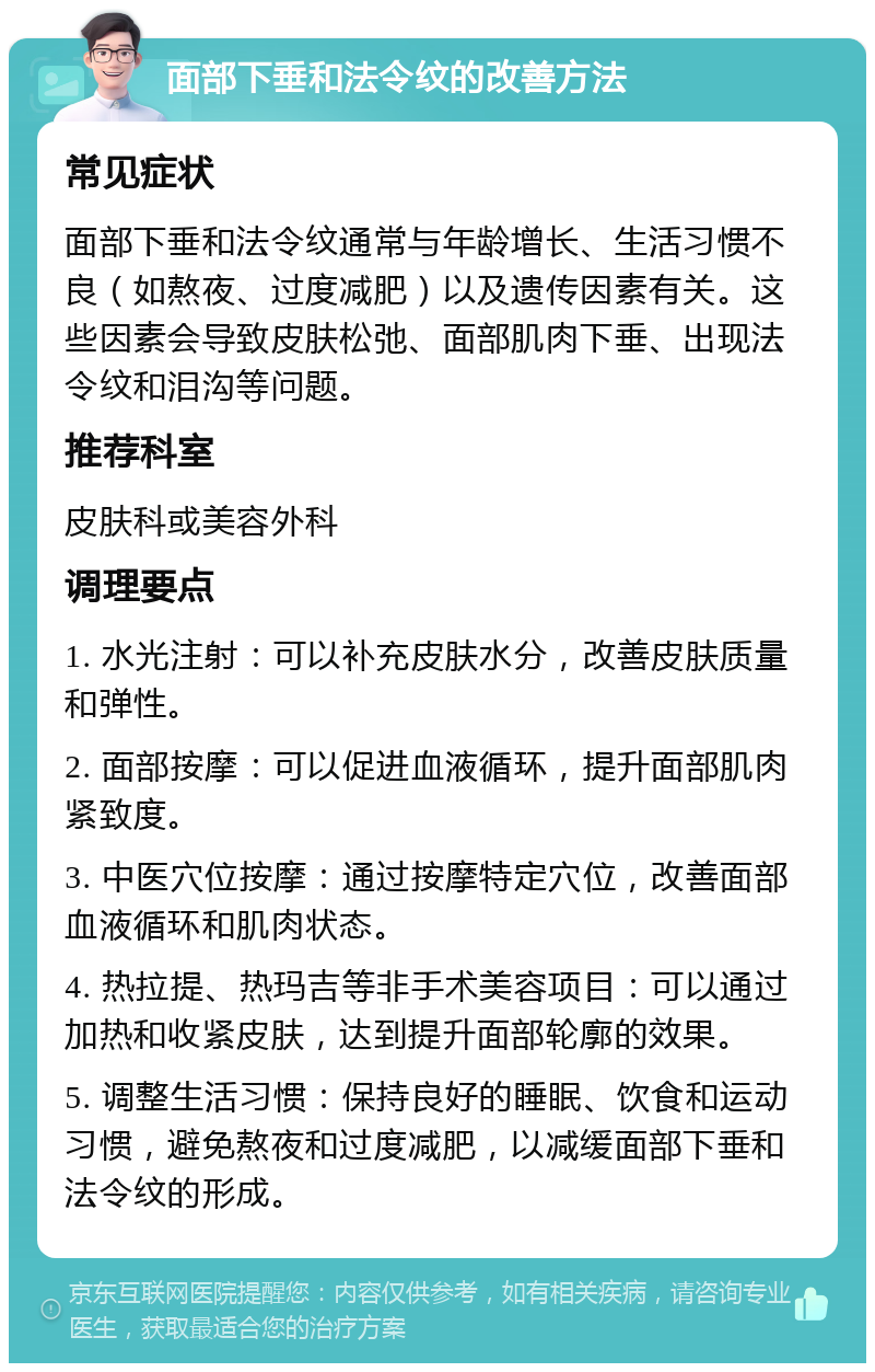 面部下垂和法令纹的改善方法 常见症状 面部下垂和法令纹通常与年龄增长、生活习惯不良（如熬夜、过度减肥）以及遗传因素有关。这些因素会导致皮肤松弛、面部肌肉下垂、出现法令纹和泪沟等问题。 推荐科室 皮肤科或美容外科 调理要点 1. 水光注射：可以补充皮肤水分，改善皮肤质量和弹性。 2. 面部按摩：可以促进血液循环，提升面部肌肉紧致度。 3. 中医穴位按摩：通过按摩特定穴位，改善面部血液循环和肌肉状态。 4. 热拉提、热玛吉等非手术美容项目：可以通过加热和收紧皮肤，达到提升面部轮廓的效果。 5. 调整生活习惯：保持良好的睡眠、饮食和运动习惯，避免熬夜和过度减肥，以减缓面部下垂和法令纹的形成。