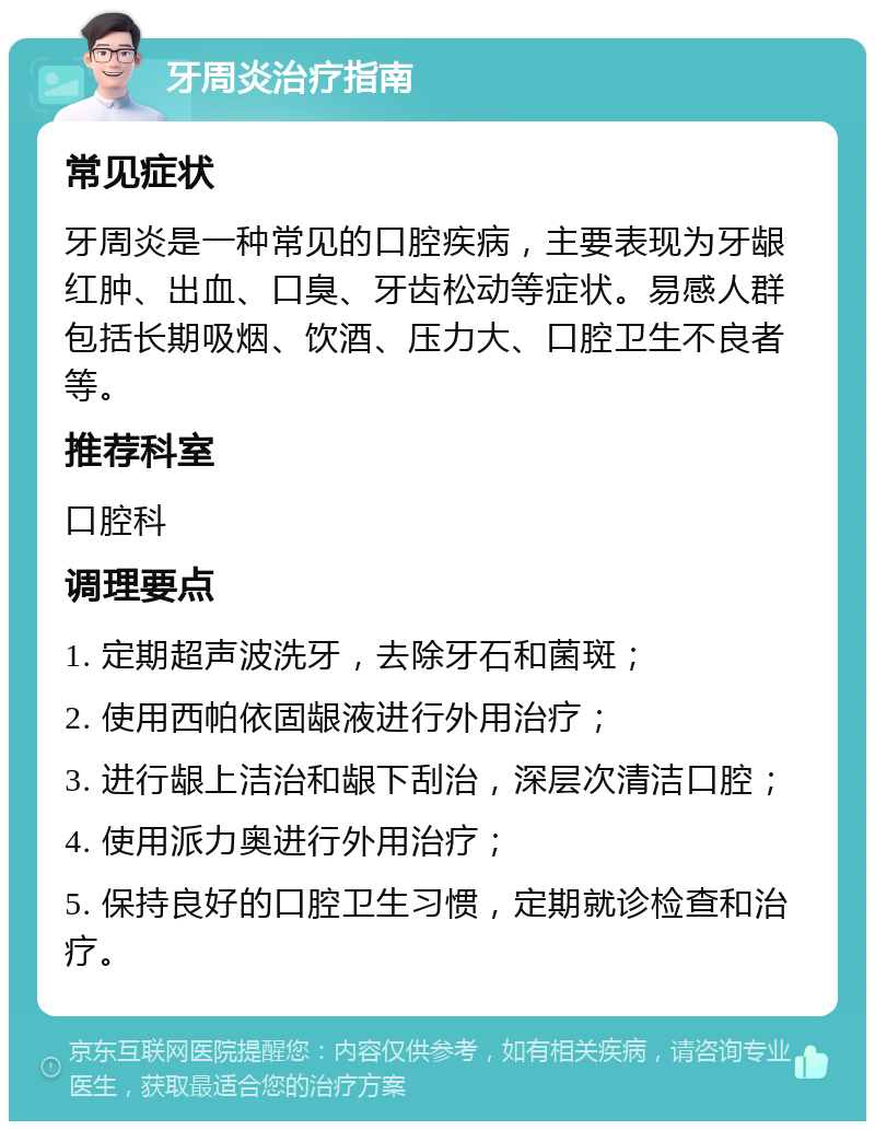 牙周炎治疗指南 常见症状 牙周炎是一种常见的口腔疾病，主要表现为牙龈红肿、出血、口臭、牙齿松动等症状。易感人群包括长期吸烟、饮酒、压力大、口腔卫生不良者等。 推荐科室 口腔科 调理要点 1. 定期超声波洗牙，去除牙石和菌斑； 2. 使用西帕依固龈液进行外用治疗； 3. 进行龈上洁治和龈下刮治，深层次清洁口腔； 4. 使用派力奥进行外用治疗； 5. 保持良好的口腔卫生习惯，定期就诊检查和治疗。