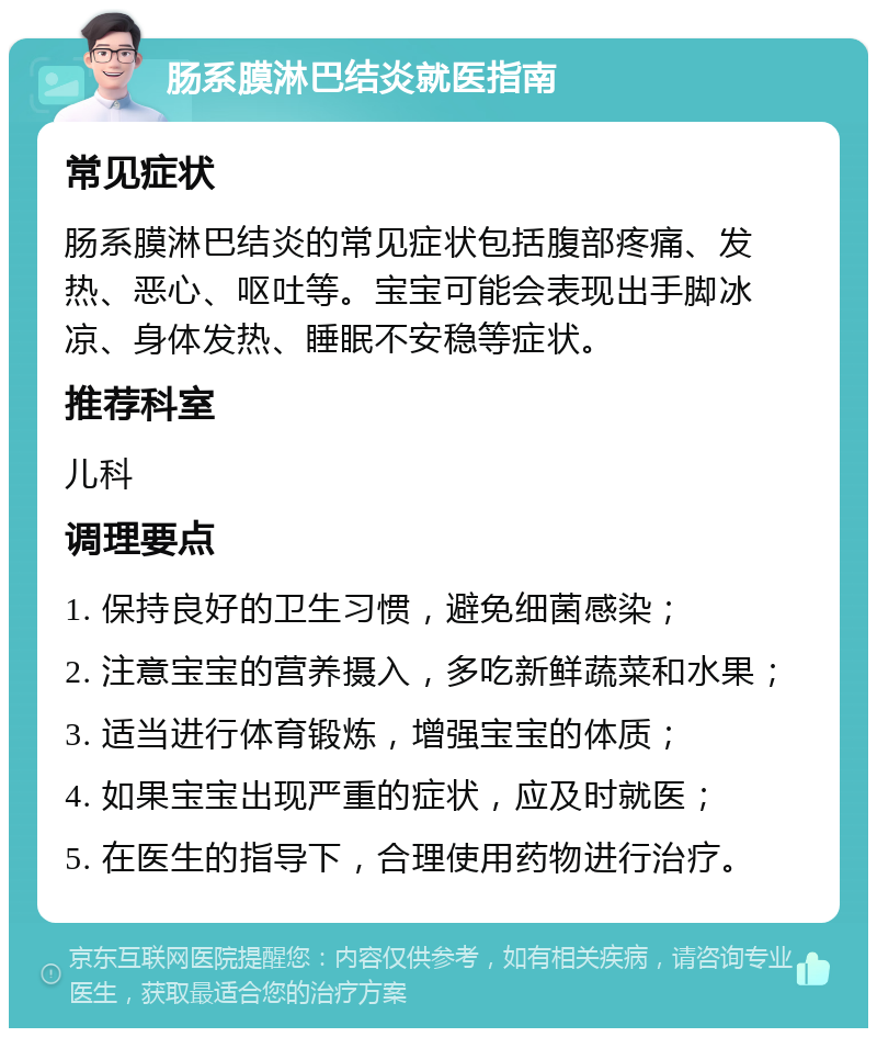 肠系膜淋巴结炎就医指南 常见症状 肠系膜淋巴结炎的常见症状包括腹部疼痛、发热、恶心、呕吐等。宝宝可能会表现出手脚冰凉、身体发热、睡眠不安稳等症状。 推荐科室 儿科 调理要点 1. 保持良好的卫生习惯，避免细菌感染； 2. 注意宝宝的营养摄入，多吃新鲜蔬菜和水果； 3. 适当进行体育锻炼，增强宝宝的体质； 4. 如果宝宝出现严重的症状，应及时就医； 5. 在医生的指导下，合理使用药物进行治疗。