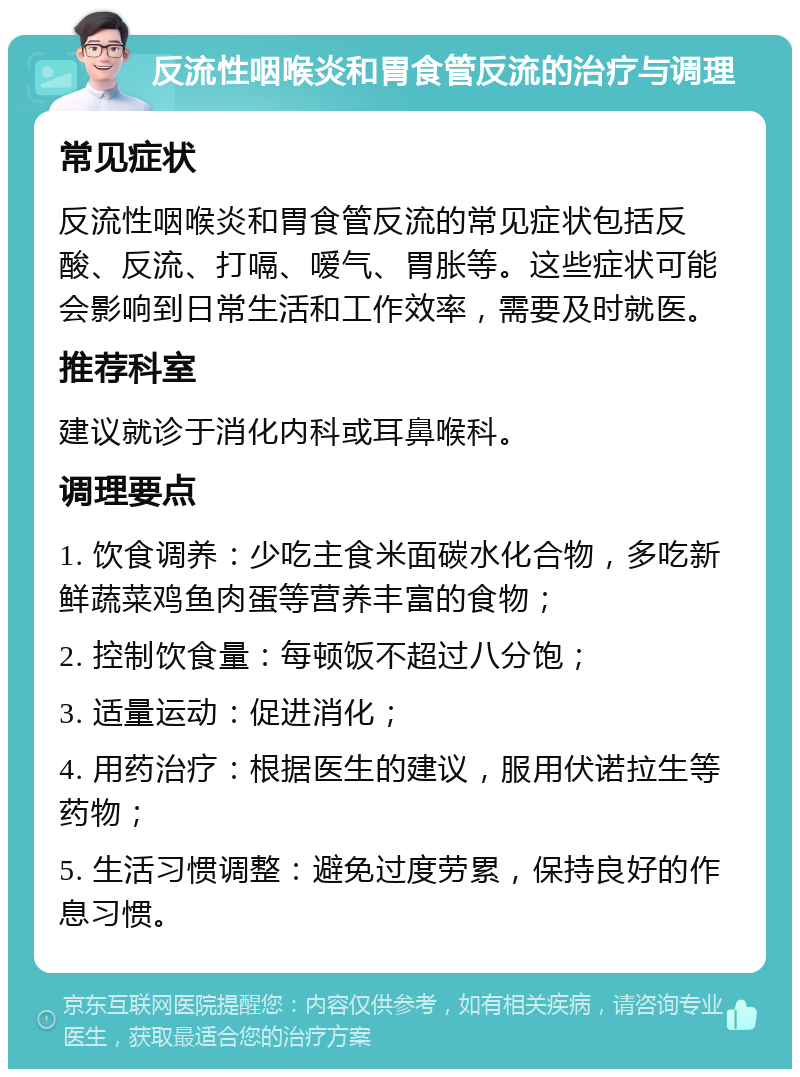 反流性咽喉炎和胃食管反流的治疗与调理 常见症状 反流性咽喉炎和胃食管反流的常见症状包括反酸、反流、打嗝、嗳气、胃胀等。这些症状可能会影响到日常生活和工作效率，需要及时就医。 推荐科室 建议就诊于消化内科或耳鼻喉科。 调理要点 1. 饮食调养：少吃主食米面碳水化合物，多吃新鲜蔬菜鸡鱼肉蛋等营养丰富的食物； 2. 控制饮食量：每顿饭不超过八分饱； 3. 适量运动：促进消化； 4. 用药治疗：根据医生的建议，服用伏诺拉生等药物； 5. 生活习惯调整：避免过度劳累，保持良好的作息习惯。