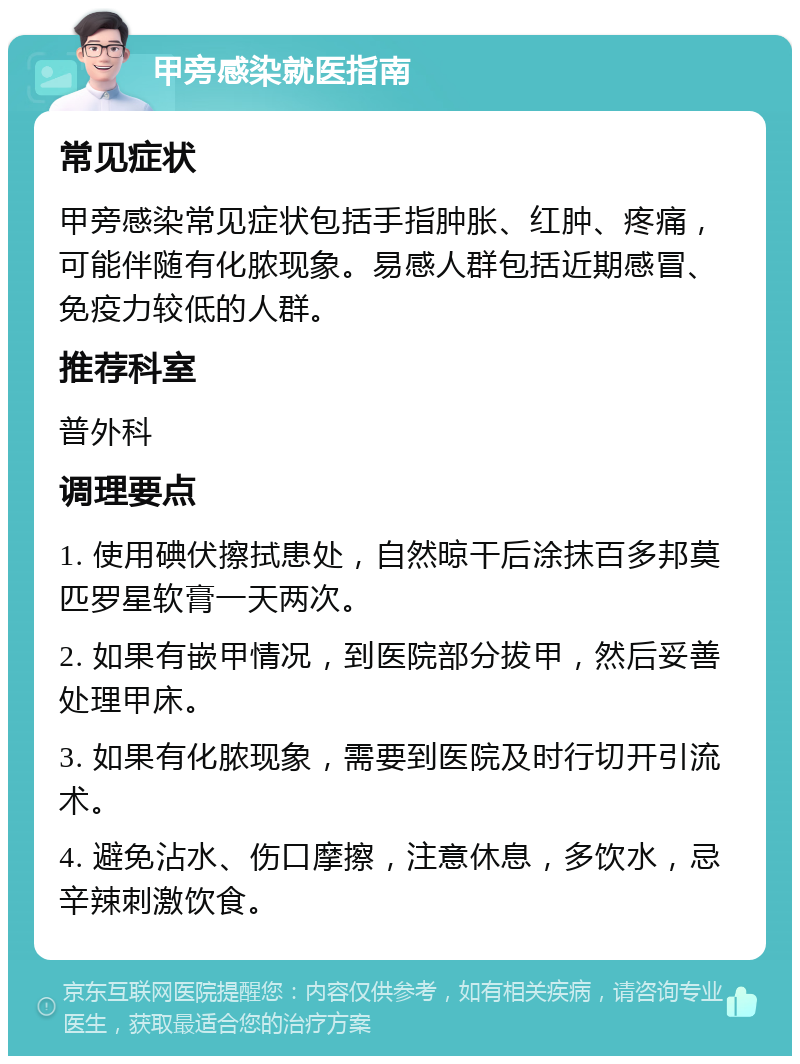 甲旁感染就医指南 常见症状 甲旁感染常见症状包括手指肿胀、红肿、疼痛，可能伴随有化脓现象。易感人群包括近期感冒、免疫力较低的人群。 推荐科室 普外科 调理要点 1. 使用碘伏擦拭患处，自然晾干后涂抹百多邦莫匹罗星软膏一天两次。 2. 如果有嵌甲情况，到医院部分拔甲，然后妥善处理甲床。 3. 如果有化脓现象，需要到医院及时行切开引流术。 4. 避免沾水、伤口摩擦，注意休息，多饮水，忌辛辣刺激饮食。