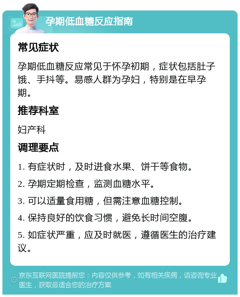 孕期低血糖反应指南 常见症状 孕期低血糖反应常见于怀孕初期，症状包括肚子饿、手抖等。易感人群为孕妇，特别是在早孕期。 推荐科室 妇产科 调理要点 1. 有症状时，及时进食水果、饼干等食物。 2. 孕期定期检查，监测血糖水平。 3. 可以适量食用糖，但需注意血糖控制。 4. 保持良好的饮食习惯，避免长时间空腹。 5. 如症状严重，应及时就医，遵循医生的治疗建议。