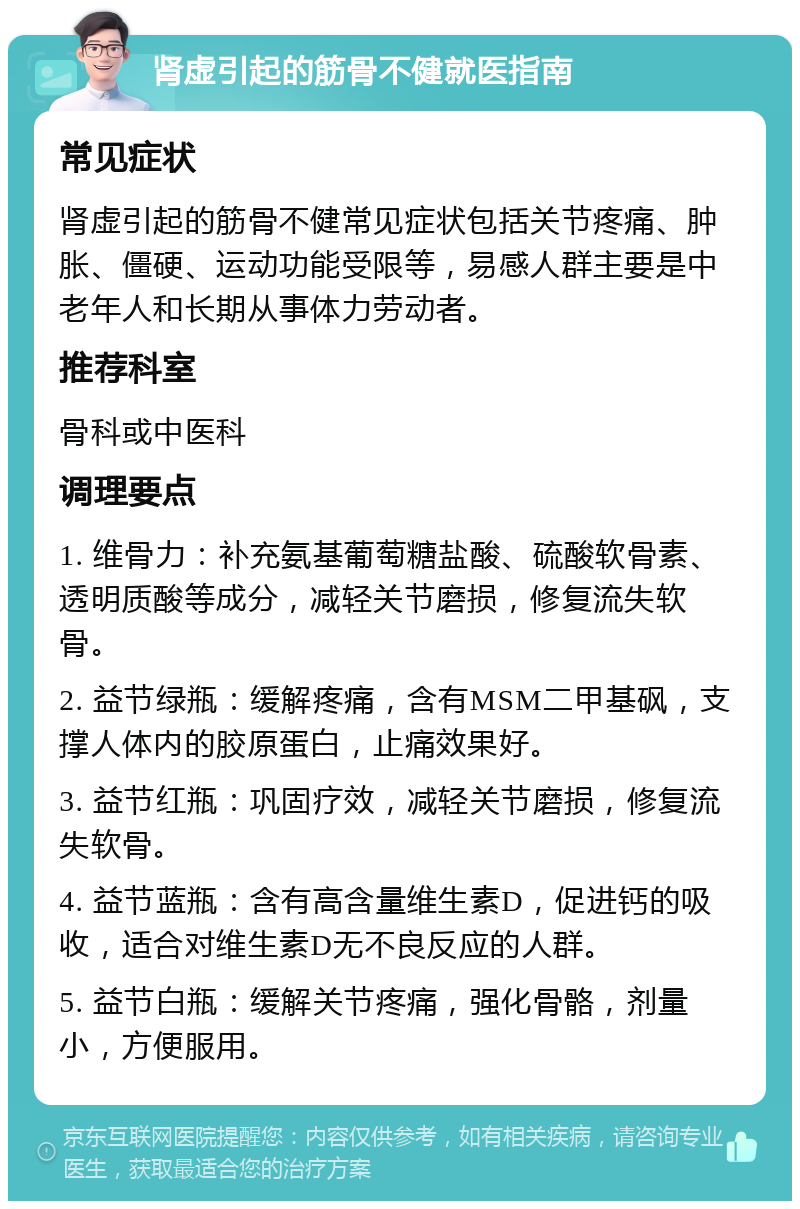 肾虚引起的筋骨不健就医指南 常见症状 肾虚引起的筋骨不健常见症状包括关节疼痛、肿胀、僵硬、运动功能受限等，易感人群主要是中老年人和长期从事体力劳动者。 推荐科室 骨科或中医科 调理要点 1. 维骨力：补充氨基葡萄糖盐酸、硫酸软骨素、透明质酸等成分，减轻关节磨损，修复流失软骨。 2. 益节绿瓶：缓解疼痛，含有MSM二甲基砜，支撑人体内的胶原蛋白，止痛效果好。 3. 益节红瓶：巩固疗效，减轻关节磨损，修复流失软骨。 4. 益节蓝瓶：含有高含量维生素D，促进钙的吸收，适合对维生素D无不良反应的人群。 5. 益节白瓶：缓解关节疼痛，强化骨骼，剂量小，方便服用。