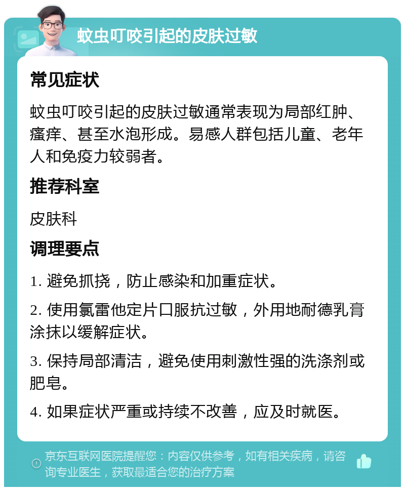 蚊虫叮咬引起的皮肤过敏 常见症状 蚊虫叮咬引起的皮肤过敏通常表现为局部红肿、瘙痒、甚至水泡形成。易感人群包括儿童、老年人和免疫力较弱者。 推荐科室 皮肤科 调理要点 1. 避免抓挠，防止感染和加重症状。 2. 使用氯雷他定片口服抗过敏，外用地耐德乳膏涂抹以缓解症状。 3. 保持局部清洁，避免使用刺激性强的洗涤剂或肥皂。 4. 如果症状严重或持续不改善，应及时就医。