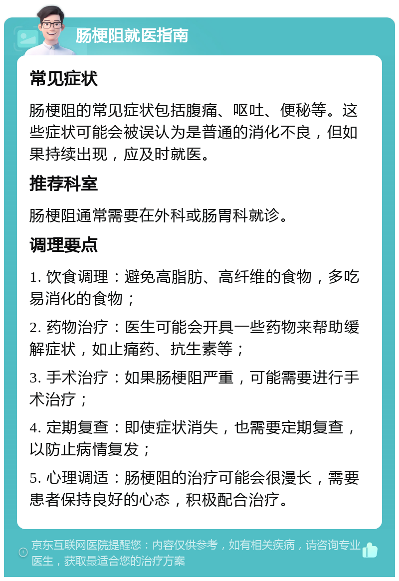 肠梗阻就医指南 常见症状 肠梗阻的常见症状包括腹痛、呕吐、便秘等。这些症状可能会被误认为是普通的消化不良，但如果持续出现，应及时就医。 推荐科室 肠梗阻通常需要在外科或肠胃科就诊。 调理要点 1. 饮食调理：避免高脂肪、高纤维的食物，多吃易消化的食物； 2. 药物治疗：医生可能会开具一些药物来帮助缓解症状，如止痛药、抗生素等； 3. 手术治疗：如果肠梗阻严重，可能需要进行手术治疗； 4. 定期复查：即使症状消失，也需要定期复查，以防止病情复发； 5. 心理调适：肠梗阻的治疗可能会很漫长，需要患者保持良好的心态，积极配合治疗。