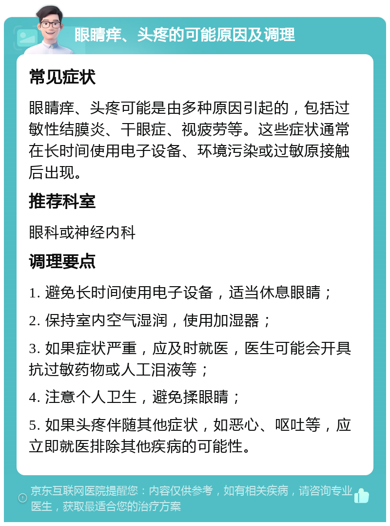 眼睛痒、头疼的可能原因及调理 常见症状 眼睛痒、头疼可能是由多种原因引起的，包括过敏性结膜炎、干眼症、视疲劳等。这些症状通常在长时间使用电子设备、环境污染或过敏原接触后出现。 推荐科室 眼科或神经内科 调理要点 1. 避免长时间使用电子设备，适当休息眼睛； 2. 保持室内空气湿润，使用加湿器； 3. 如果症状严重，应及时就医，医生可能会开具抗过敏药物或人工泪液等； 4. 注意个人卫生，避免揉眼睛； 5. 如果头疼伴随其他症状，如恶心、呕吐等，应立即就医排除其他疾病的可能性。