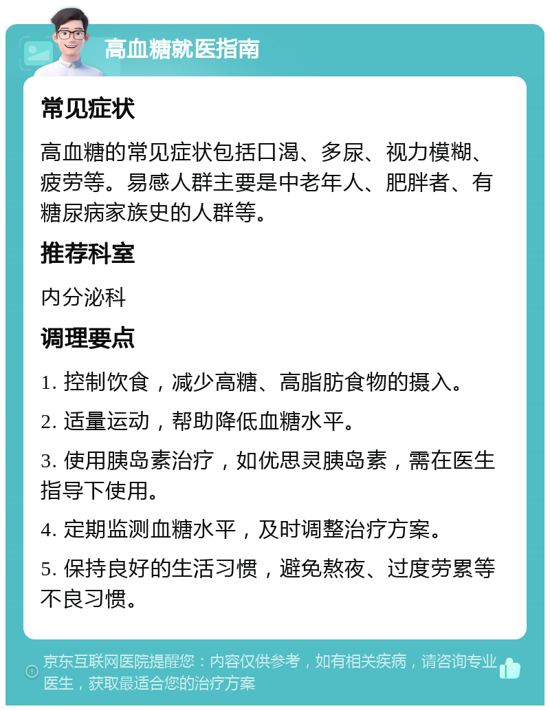 高血糖就医指南 常见症状 高血糖的常见症状包括口渴、多尿、视力模糊、疲劳等。易感人群主要是中老年人、肥胖者、有糖尿病家族史的人群等。 推荐科室 内分泌科 调理要点 1. 控制饮食，减少高糖、高脂肪食物的摄入。 2. 适量运动，帮助降低血糖水平。 3. 使用胰岛素治疗，如优思灵胰岛素，需在医生指导下使用。 4. 定期监测血糖水平，及时调整治疗方案。 5. 保持良好的生活习惯，避免熬夜、过度劳累等不良习惯。