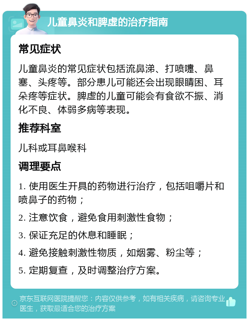 儿童鼻炎和脾虚的治疗指南 常见症状 儿童鼻炎的常见症状包括流鼻涕、打喷嚏、鼻塞、头疼等。部分患儿可能还会出现眼睛困、耳朵疼等症状。脾虚的儿童可能会有食欲不振、消化不良、体弱多病等表现。 推荐科室 儿科或耳鼻喉科 调理要点 1. 使用医生开具的药物进行治疗，包括咀嚼片和喷鼻子的药物； 2. 注意饮食，避免食用刺激性食物； 3. 保证充足的休息和睡眠； 4. 避免接触刺激性物质，如烟雾、粉尘等； 5. 定期复查，及时调整治疗方案。